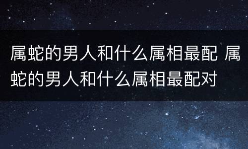 属蛇的男人和什么属相最配 属蛇的男人和什么属相最配对