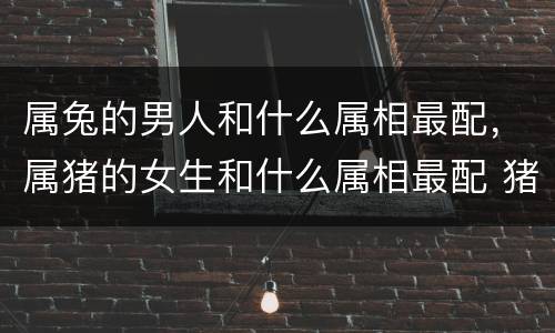 属兔的男人和什么属相最配，属猪的女生和什么属相最配 猪女嫁虎