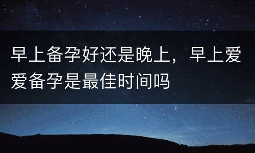 早上备孕好还是晚上，早上爱爱备孕是最佳时间吗