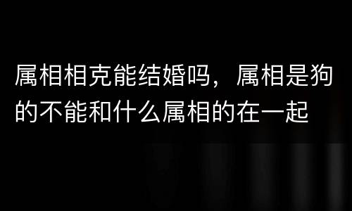 属相相克能结婚吗，属相是狗的不能和什么属相的在一起