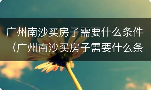 广州南沙买房子需要什么条件（广州南沙买房子需要什么条件和资格）