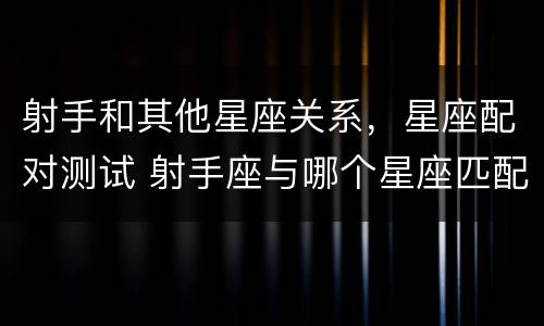 射手和其他星座关系，星座配对测试 射手座与哪个星座匹配