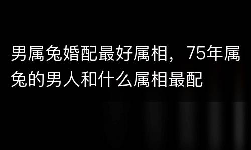 男属兔婚配最好属相，75年属兔的男人和什么属相最配