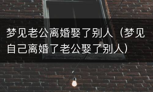 梦见老公离婚娶了别人（梦见自己离婚了老公娶了别人）