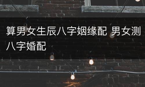 算男女生辰八字姻缘配 男女测八字婚配