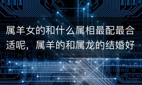 属羊女的和什么属相最配最合适呢，属羊的和属龙的结婚好吗