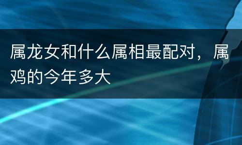 属龙女和什么属相最配对，属鸡的今年多大