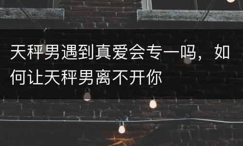 天秤男遇到真爱会专一吗，如何让天秤男离不开你
