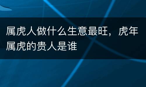 属虎人做什么生意最旺，虎年属虎的贵人是谁