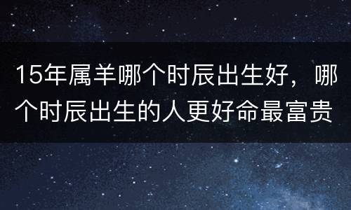 15年属羊哪个时辰出生好，哪个时辰出生的人更好命最富贵