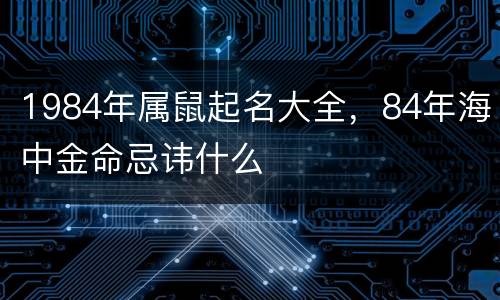 1984年属鼠起名大全，84年海中金命忌讳什么