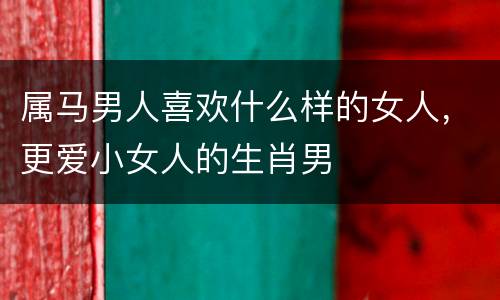 属马男人喜欢什么样的女人，更爱小女人的生肖男