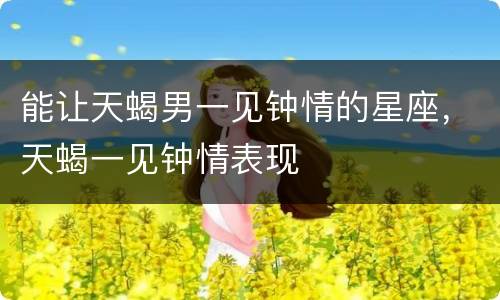 能让天蝎男一见钟情的星座，天蝎一见钟情表现