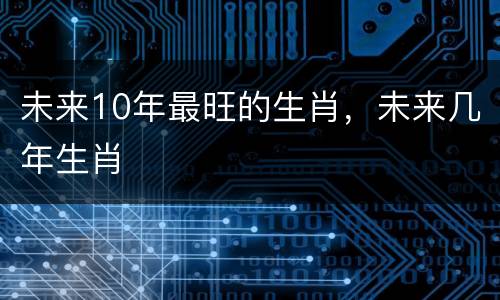 未来10年最旺的生肖，未来几年生肖