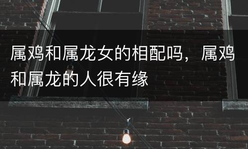 属鸡和属龙女的相配吗，属鸡和属龙的人很有缘