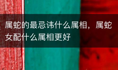 属蛇的最忌讳什么属相，属蛇女配什么属相更好