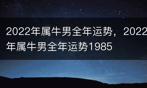2022年属牛男全年运势，2022年属牛男全年运势1985