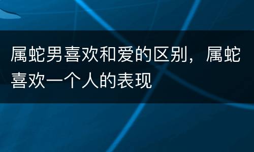 属蛇男喜欢和爱的区别，属蛇喜欢一个人的表现