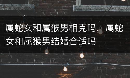 属蛇女和属猴男相克吗，属蛇女和属猴男结婚合适吗