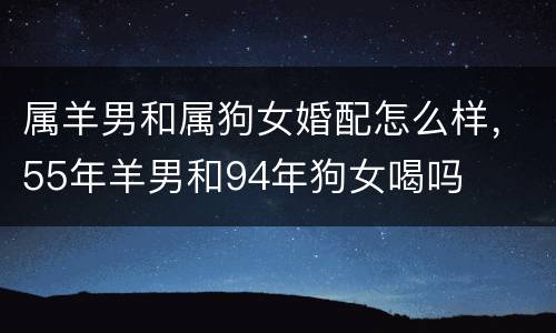 属羊男和属狗女婚配怎么样，55年羊男和94年狗女喝吗