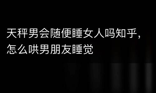 天秤男会随便睡女人吗知乎，怎么哄男朋友睡觉