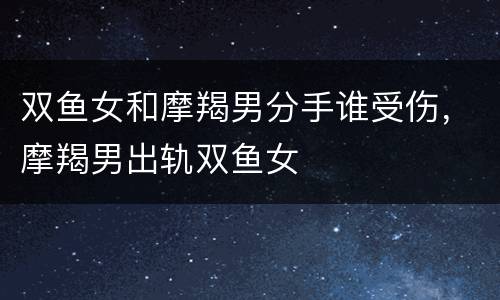 双鱼女和摩羯男分手谁受伤，摩羯男出轨双鱼女