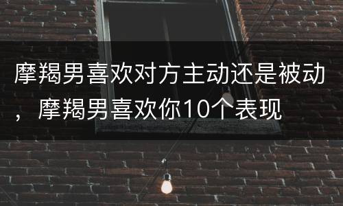摩羯男喜欢对方主动还是被动，摩羯男喜欢你10个表现