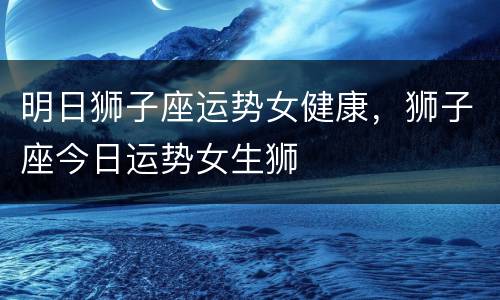 明日狮子座运势女健康，狮子座今日运势女生狮