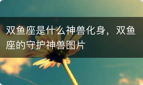 双鱼座是什么神兽化身，双鱼座的守护神兽图片