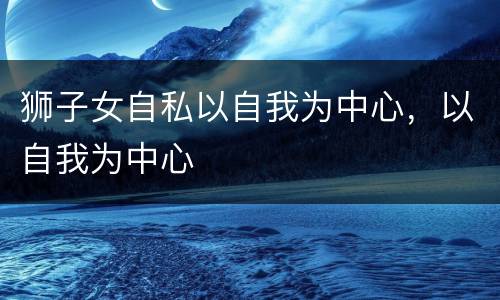 狮子女自私以自我为中心，以自我为中心