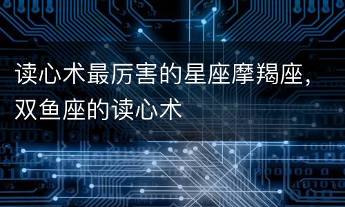 读心术最厉害的星座摩羯座，双鱼座的读心术