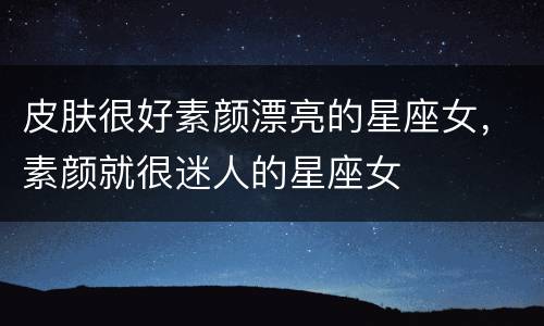 皮肤很好素颜漂亮的星座女，素颜就很迷人的星座女