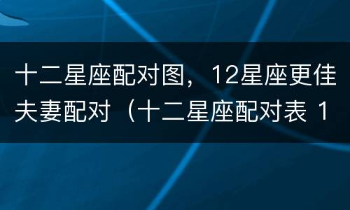 十二星座配对图，12星座更佳夫妻配对（十二星座配对表 12星座最佳配对）