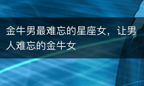金牛男最难忘的星座女，让男人难忘的金牛女