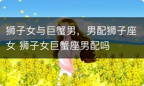 狮子女与巨蟹男，男配狮子座女 狮子女巨蟹座男配吗