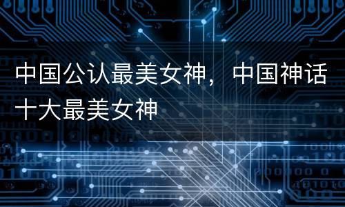 中国公认最美女神，中国神话十大最美女神