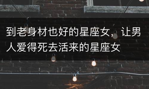 到老身材也好的星座女，让男人爱得死去活来的星座女