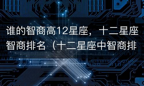 谁的智商高12星座，十二星座智商排名（十二星座中智商排名前三的星座）