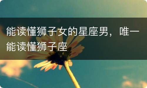 能读懂狮子女的星座男，唯一能读懂狮子座