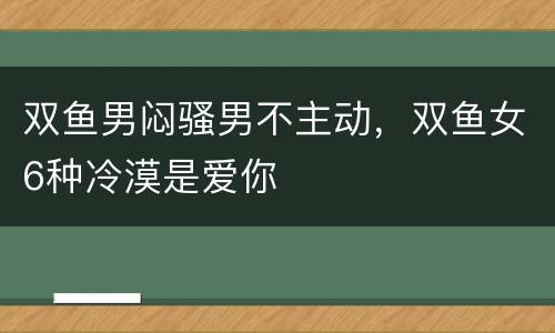 双鱼男闷骚男不主动，双鱼女6种冷漠是爱你