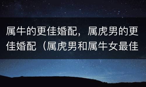 属牛的更佳婚配，属虎男的更佳婚配（属虎男和属牛女最佳婚配）