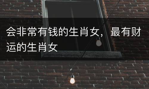会非常有钱的生肖女，最有财运的生肖女