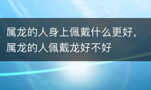 属龙的人身上佩戴什么更好，属龙的人佩戴龙好不好