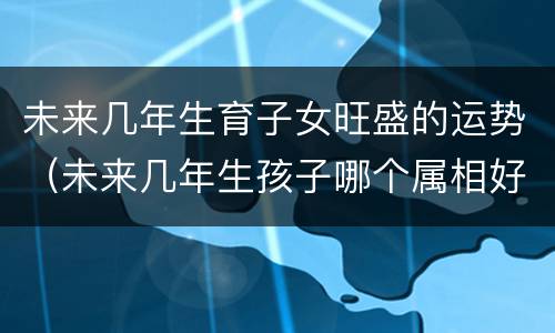未来几年生育子女旺盛的运势（未来几年生孩子哪个属相好）