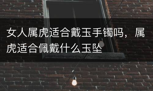 女人属虎适合戴玉手镯吗，属虎适合佩戴什么玉坠