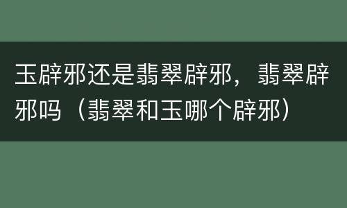 玉辟邪还是翡翠辟邪，翡翠辟邪吗（翡翠和玉哪个辟邪）