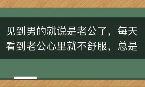 见到男的就说是老公了，每天看到老公心里就不舒服，总是想说他，这是为什么
