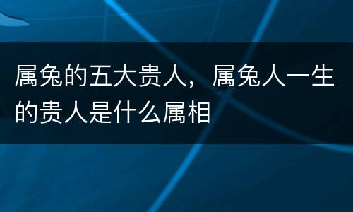 属兔的五大贵人，属兔人一生的贵人是什么属相