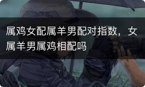 属鸡女配属羊男配对指数，女属羊男属鸡相配吗