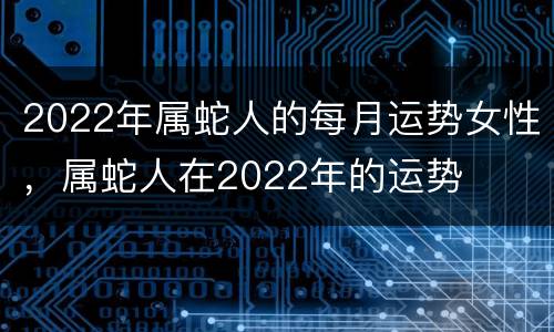 2022年属蛇人的每月运势女性，属蛇人在2022年的运势